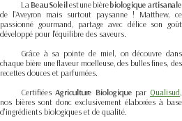 La Beau Soleil est une bière biologique artisanale de l'Aveyron mais surtout paysanne ! Matthew, ce passionné gourmand, partage avec délice son goût développé pour l'équilibre des saveurs. Grâce à sa pointe de miel, on découvre dans chaque bière une flaveur moelleuse, des bulles fines, des recettes douces et parfumées. Certifiées Agriculture Biologique par Qualisud, nos bières sont donc exclusivement élaborées à base d'ingrédients biologiques et de qualité.