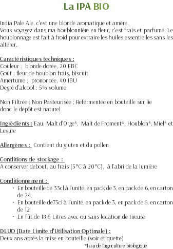 La IPA BIO India Pale Ale, c'est une blonde aromatique et amère. Vous voyagez dans ma houblonnière en fleur, c'est frais et parfumé. Le houblonnage est fait à froid pour extraire les huiles essentielles sans les altérer. Caractéristiques techniques : Couleur : blonde dorée, 20 EBC Goût : fleur de houblon frais, biscuit Amertume : prononcée, 40 IBU Degré d’alcool : 5% volume Non Filtrée ; Non Pasteurisée ; Refermentée en bouteille sur lie donc le dépôt est naturel Ingrédients : Eau, Malt d’Orge*, Malt de Froment*, Houblon*, Miel* et Levure Allergènes : Contient du gluten et du pollen Conditions de stockage : A conserver debout, au frais (5°C à 20°C), à l’abri de la lumière Conditionnement : En bouteille de 33cl à l'unité, en pack de 3, en pack de 6, en carton de 24. En bouteille de75cl à l'unité, en pack de 3, en pack de 6, en carton de 12 En fût de 18,5 Litres avec ou sans location de tireuse DLUO (Date Limite d'Utilisation Optimale) : Deux ans après la mise en bouteille (voir étiquette) *Issu de l’agriculture biologique