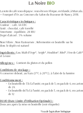 La Noire BIO La note de café vous dépayse : vous êtes en Afrique, en Irlande, à Marcala. >> Fourquet d'Or au Concours du Salon du Brasseur de Nancy 2018. Caractéristiques techniques : Couleur : café, 64 EBC Goût : chocolat, café torréfié Amertume : équilibrée, 28 IBU Degré d’alcool : 5% volume Non Filtrée ; Non Pasteurisée ; Refermentée en bouteille sur lie donc le dépôt est naturel Ingrédients : Eau, Malt d’Orge*, Seigle*, Houblon*, Miel*, Fève de Café* et Levure Allergènes : Contient du gluten et du pollen Conditions de stockage : A conserver debout, au frais (5°C à 20°C), à l’abri de la lumière Conditionnement : En bouteille de 33cl à l'unité, en pack de 3, en pack de 6, en carton de 24. En bouteille de75cl à l'unité, en pack de 3, en pack de 6, en carton de 12 DLUO (Date Limite d'Utilisation Optimale) : Deux ans après la mise en bouteille (voir étiquette) *Issu de l’agriculture biologique