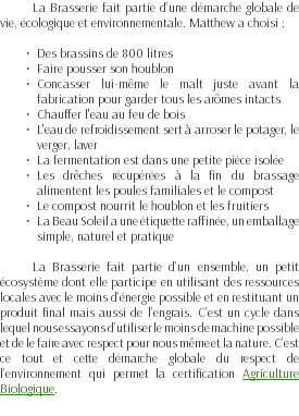 La Brasserie fait partie d’une démarche globale de vie, écologique et environnementale. Matthew a choisi : Des brassins de 800 litres Faire pousser son houblon Concasser lui-même le malt juste avant la fabrication pour garder tous les arômes intacts Chauffer l'eau au feu de bois L'eau de refroidissement sert à arroser le potager, le verger, laver La fermentation est dans une petite pièce isolée Les drêches récupérées à la fin du brassage alimentent les poules familiales et le compost Le compost nourrit le houblon et les fruitiers La Beau Soleil a une étiquette raffinée, un emballage simple, naturel et pratique La Brasserie fait partie d’un ensemble, un petit écosystème dont elle participe en utilisant des ressources locales avec le moins d’énergie possible et en restituant un produit final mais aussi de l’engrais. C’est un cycle dans lequel nous essayons d’utiliser le moins de machine possible et de le faire avec respect pour nous même et la nature. C’est ce tout et cette démarche globale du respect de l’environnement qui permet la certification Agriculture Biologique.