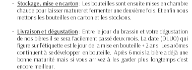 Stockage, mise en carton : Les bouteilles sont ensuite mises en chambre chaude pour laisser maturer et fermenter une deuxième fois. Et enfin nous mettons les bouteilles en carton et les stockons. Livraison et dégustation : Entre le jour du brassin et votre dégustation de nos bières il se sera facilement passé deux mois. La date (DLUO) qui figure sur l’étiquette est le jour de la mise en bouteille + 2 ans. Les arômes continuent à se développer en bouteille. Après 6 mois la bière a déjà une bonne maturité mais si vous arrivez à les garder plus longtemps c’est encore meilleur.