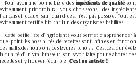 Pour avoir une bonne bière des ingrédients de qualité sont évidemment primordiaux. Nous choisissons des ingrédients français et locaux, sauf quand cela n’est pas possible. Tout est évidemment certifié bio par l'un des organismes habilités. Cette petite liste d’ingrédients vous permet d’appréhender à quel point les possibilités de recettes sont infinies en fonction des malts, des houblons, des levures… choisis. C’est cela qui révèle la qualité d’un vrai brasseur, son savoir-faire pour élaborer des recettes et y trouver l’équilibre. C’est un artiste !
