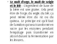 Le malt d’orge, le malt de seigle et le blé : L’ingrédient de base de la bière est une graine. Cela peut être de l’orge, du seigle, du blé, ça peut même être du riz ou du quinoa. Le principe est qu’il faut de l’amidon qui sera transformé en sucre par les enzymes pendant l’empâtage puis transformé en alcool durant la fermentation par les levures. 