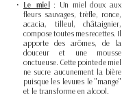 Le miel : Un miel doux aux fleurs sauvages, trèfle, ronce, acacia, tilleul, châtaignier, compose toutes mes recettes. Il apporte des arômes, de la douceur et une mousse onctueuse. Cette pointe de miel ne sucre aucunement la bière puisque les levures le "mange" et le transforme en alcool. 