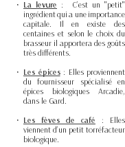 La levure : C’est un "petit" ingrédient qui a une importance capitale. Il en existe des centaines et selon le choix du brasseur il apportera des goûts très différents. Les épices : Elles proviennent du fournisseur spécialisé en épices biologiques Arcadie, dans le Gard. Les fèves de café : Elles viennent d’un petit torréfacteur biologique.