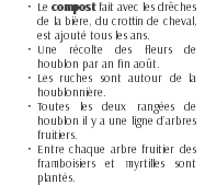 Le compost fait avec les drêches de la bière, du crottin de cheval, est ajouté tous les ans. Une récolte des fleurs de houblon par an fin août. Les ruches sont autour de la houblonnière. Toutes les deux rangées de houblon il y a une ligne d’arbres fruitiers. Entre chaque arbre fruitier des framboisiers et myrtilles sont plantés.