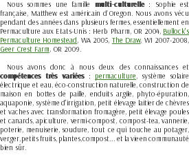 Nous sommes une famille multi-culturelle : Sophie est française, Matthew est américain d’Oregon. Nous avons vécu pendant des années dans plusieurs fermes, essentiellement en Permaculture aux Etats-Unis : Herb Pharm, OR 2004, Bullock's Permaculture Homestead, WA 2005, The Draw, WI 2007-2008, Geer Crest Farm, OR 2009. Nous avons donc à nous deux des connaissances et compétences très variées : permaculture, système solaire électrique et eau, éco-construction naturelle, construction de maison en bottes de paille, enduits argile, phyto-épuration, aquaponie, système d'irrigation, petit élevage laitier de chèvres et vaches avec transformation fromagère, petit élevage poules et canards, apiculture, vermi-compost, compost-tea, vannerie, poterie, menuiserie, soudure, tout ce qui touche au potager, verger, petits fruits, plantes, compost... et la vie en communauté bien sûr.