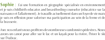 Sophie : J’ai une formation en géographie spécialisée en environnement et je suis childbirth educator and breastfeeding counselor (éducatrice sur la naissance et l'allaitement). Je travaille actuellement dans un foyer de vie mais je suis en réflexion pour valoriser ma participation au sein de la ferme et de la brasserie. Avec nos enfants nous profitons des nombreuses randonnées pédestres. Nous avons un canoë pour aller sur le lac et un kayak pour la rivière, l'hiver le ski sur l'Aubrac.