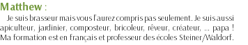 Matthew : Je suis brasseur mais vous l’aurez compris pas seulement. Je suis aussi apiculteur, jardinier, composteur, bricoleur, rêveur, créateur, … papa ! Ma formation est en français et professeur des écoles Steiner/Waldorf.