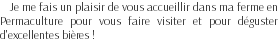 Je me fais un plaisir de vous accueillir dans ma ferme en Permaculture pour vous faire visiter et pour déguster d'excellentes bières !