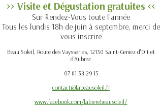>> Visite et Dégustation gratuites << Sur Rendez-Vous toute l'année Tous les lundis 18h de juin à septembre, merci de vous inscrire Beau Soleil, Route des Vaysseries, 12130 Saint-Geniez d'Olt et d'Aubrac 07 81 38 29 15 contact@labeausoleil.fr www.facebook.com/labierebeausoleil/