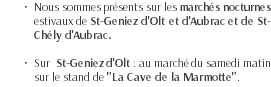 Nous sommes présents sur les marchés nocturnes estivaux de St-Geniez d'Olt et d'Aubrac et de St-Chély d'Aubrac. Sur St-Geniez d'Olt : au marché du samedi matin sur le stand de "La Cave de la Marmotte".
