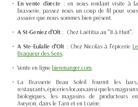 En vente directe : en nous rendant visite à la brasserie, passez nous un coup de fil pour vous assurer que nous sommes bien présent. A St-Geniez d'Olt : Chez Laëtitia au "8 à Huit". A Ste-Eulalie d'Olt : Chez Nicolas à l'épicerie Le Braqueur des Sens. Vente en ligne bienmanger.com. La Brasserie Beau Soleil fournit les bars, restaurants, épiceries locaux ainsi que les magasins biologiques, les magasins de producteurs en Aveyron, dans le Tarn et en Lozère. 