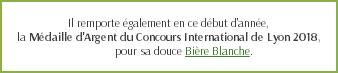  Il remporte également en ce début d'année, la Médaille d'Argent du Concours International de Lyon 2018, pour sa douce Bière Blanche.