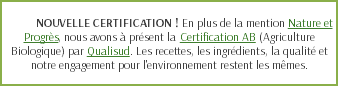  NOUVELLE CERTIFICATION ! En plus de la mention Nature et Progrès, nous avons à présent la Certification AB (Agriculture Biologique) par Qualisud. Les recettes, les ingrédients, la qualité et notre engagement pour l'environnement restent les mêmes.