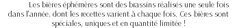 Les bières éphémères sont des brassins réalisés une seule fois dans l'année, dont les recettes varient à chaque fois. Ces bières sont spéciales, uniques et en quantité limitée !