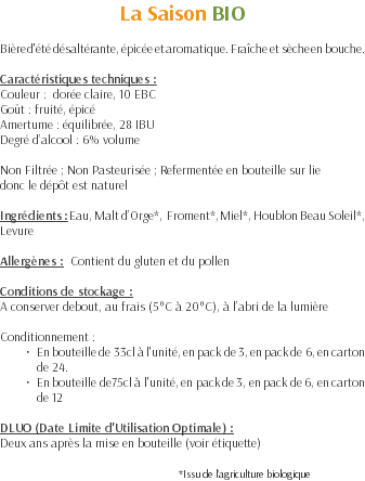 La Saison BIO Bière d'été désaltérante, épicée et aromatique. Fraîche et sèche en bouche. Caractéristiques techniques : Couleur : dorée claire, 10 EBC Goût : fruité, épicé Amertume : équilibrée, 28 IBU Degré d’alcool : 6% volume Non Filtrée ; Non Pasteurisée ; Refermentée en bouteille sur lie donc le dépôt est naturel Ingrédients : Eau, Malt d’Orge*, Froment*, Miel*, Houblon Beau Soleil*, Levure Allergènes : Contient du gluten et du pollen Conditions de stockage : A conserver debout, au frais (5°C à 20°C), à l’abri de la lumière Conditionnement : En bouteille de 33cl à l'unité, en pack de 3, en pack de 6, en carton de 24. En bouteille de75cl à l'unité, en pack de 3, en pack de 6, en carton de 12 DLUO (Date Limite d'Utilisation Optimale) : Deux ans après la mise en bouteille (voir étiquette) *Issu de l’agriculture biologique