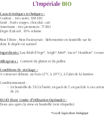 L'Impériale BIO Caractéristiques techniques : Couleur : très noire, 108 EBC Goût : fruits rouges, chocolat, cuir Amertume : très prononcée, 77 IBU Degré d’alcool : 10% volume Non Filtrée ; Non Pasteurisée ; Refermentée en bouteille sur lie donc le dépôt est naturel Ingrédients : Eau, Malt d’Orge*, Seigle*, Miel*, Sucre*, Houblon*, Levure Allergènes : Contient du gluten et du pollen Conditions de stockage : A conserver debout, au frais (5°C à 20°C), à l’abri de la lumière Conditionnement : En bouteille de 33cl à l'unité, en pack de 3, en pack de 6, en carton de 24. DLUO (Date Limite d'Utilisation Optimale) : Deux ans après la mise en bouteille (voir étiquette) *Issu de l’agriculture biologique